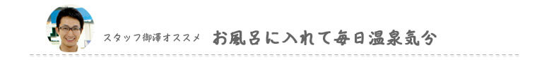 スタッフ御澤オススメ　お風呂に入れて毎日温泉気分
