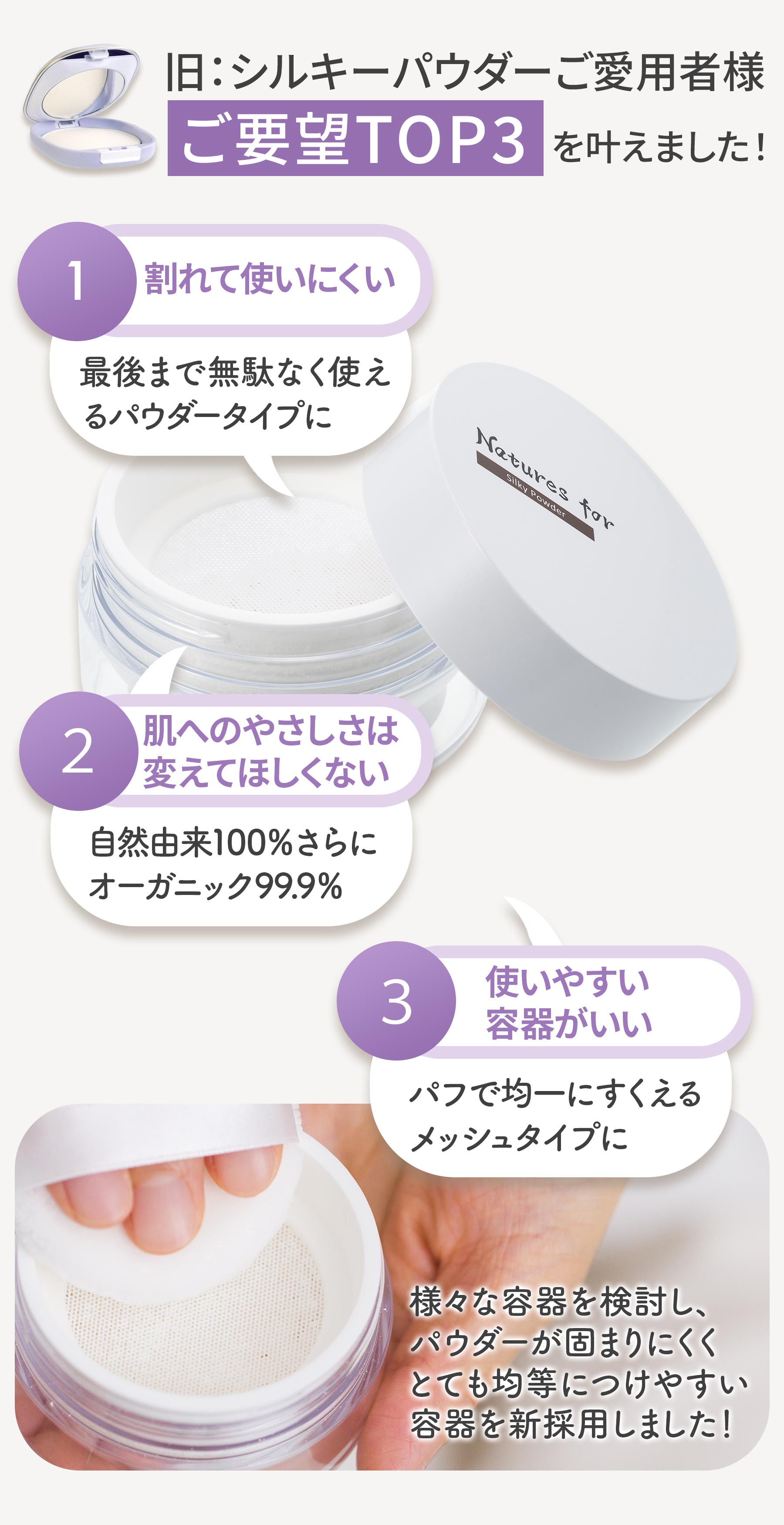 旧シルキーパウダーご愛用者様ご要望トップ3 最後まで無駄なく使えるパウダータイプ 自然由来100% オーガニック99.9% 均一にすくえるメッシュタイプ