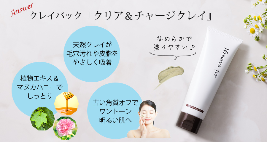 クリア＆チャージクレイで毛穴汚れや皮脂、古い角質を優しく吸着して、化粧水が入りやすい肌へ