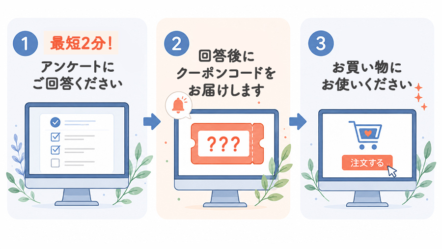 アンケートご回答後にクーポンコードをお届けしますのでお買い物にお使いください